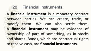 Financial Instruments
20
A financial instrument is a monetary contract
between parties. We can create, trade, or
modify them. We can also settle them.
A financial instrument may be evidence of
ownership of part of something, as in stocks
and shares. Bonds, which are contractual rights
to receive cash, are financial instruments.
 