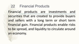 Financial Products
22
Financial products are investments and
securities that are created to provide buyers
and sellers with a long term or short term
financial gain. Financial products enable risks
to be spread, and liquidity to circulate around
an economy.
 