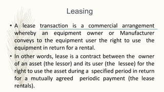 Leasing
• A lease transaction is a commercial arrangement
whereby an equipment owner or Manufacturer
conveys to the equipment user the right to use the
equipment in return for a rental.
• In other words, lease is a contract between the owner
of an asset (the lessor) and its user (the lessee) for the
right to use the asset during a specified period in return
for a mutually agreed periodic payment (the lease
rentals).
 