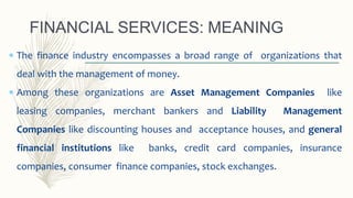  The finance industry encompasses a broad range of organizations that
deal with the management of money.
 Among these organizations are Asset Management Companies like
leasing companies, merchant bankers and Liability Management
Companies like discounting houses and acceptance houses, and general
financial institutions like banks, credit card companies, insurance
companies, consumer finance companies, stock exchanges.
FINANCIAL SERVICES: MEANING
 