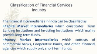 The financial intermediaries in India can be classified as:
Capital Market Intermediaries which constitutes Term
Lending Institutions and Investing Institutions which mainly
provide long term funds.
Money Market Intermediaries which consists of
commercial banks, Cooperative Banks, and other financial
agencies which supply only short term funds.
Classification of Financial Services
Industry
 