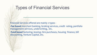 Financial Services offered are mainly 2 types -
-Fee based merchant banking, broking services, credit rating, portfolio
management services, underwriting, etc.
-Fund based factoring, leasing, hire purchases, housing finance, bill
discounting, Venture Capital, etc.
Types of Financial Services
 