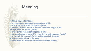  A lease may be defined as :
 a contractual arrangement / transaction in which
 a party owning an asset / equipment (lessor)
 provides the asset for use to another / transfer the right to use
the equipment to the user (lessee)
 over a certain / for an agreed period of time
 for consideration in form of / in return for periodic payment (rental)
 at the end of the period of contract (lease period) ,the asset
/equipment reverts back to the lessor
 unless there is a provision for the renewal of the contract.
Meaning
 