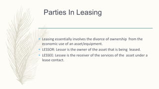  Leasing essentially involves the divorce of ownership from the
economic use of an asset/equipment.
 LESSOR: Lessor is the owner of the asset that is being leased.
 LESSEE: Lessee is the receiver of the services of the asset under a
lease contact.
Parties In Leasing
 