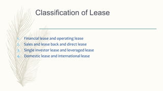 Classification of Lease
1. Financial lease and operating lease
2. Sales and lease back and direct lease
3. Single investor lease and leveraged lease
4. Domestic lease and international lease
 