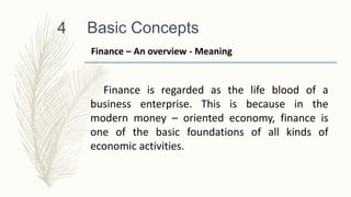Basic Concepts
4
Finance is regarded as the life blood of a
business enterprise. This is because in the
modern money – oriented economy, finance is
one of the basic foundations of all kinds of
economic activities.
Finance – An overview - Meaning
 