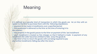 It is defined as a peculiar kind of transaction in which the goods are let on hire with an
option to the hirer to purchase them with the following stipulations:
-payment to be made in installments over a specified period
-the possession is delivered to the hirer at the time of entering in to
the contract
-the property in the goods passes to the hirer on payment of the last installment
-each installment is treated as hire charges so that if default is made in payment of any
installment the seller becomes entitled to take away the goods &
-the hirer is free to return the goods with out being required to pay
any further installments falling due after the return.
Meaning
 