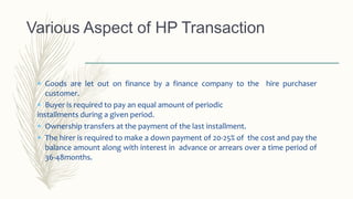  Goods are let out on finance by a finance company to the hire purchaser
customer.
 Buyer is required to pay an equal amount of periodic
installments during a given period.
 Ownership transfers at the payment of the last installment.
 The hirer is required to make a down payment of 20-25% of the cost and pay the
balance amount along with interest in advance or arrears over a time period of
36-48months.
Various Aspect of HP Transaction
 
