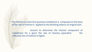 The interest on each hire purchase installment is computed on the basis
of flat rate of interest is applied to the declining balance of original loan
amount to determine the interest component of
the
installment for a given flat rate of interest, equivalent
effective rate of interest is higher.
 