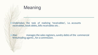 Meaning
Undertakes the task of realizing ‘receivables’, i.e. accounts
receivables, book debts, bills receivables etc .
Also manages the sales registers, sundry debts of the commercial
firms/trading agents , for a commission.
 
