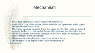 Mechanism
 Seller does not maintain a collection/credit department.
 After sale, a copy of the invoice, delivery challan, the agreement, other papers
are handed over to the Factor.
 The Factor receives payment from the buyer on the due date as agreed,
whereby the buyer is reminded of the due date payment amt. for collection.
 The Factor remits the money collected to the seller after deducting its own
service charges at the agreed rate.
 Thereafter the seller closes all transactions with the Factor.
 The seller passes on papers to the Factor for recovery of
the amount.
 