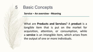 Basic Concepts
5
What are Products and Services? A product is a
tangible item that is put on the market for
acquisition, attention, or consumption, while
a service is an intangible item, which arises from
the output of one or more individuals.
Service – An overview - Meaning
 