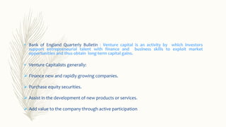  Bank of England Quarterly Bulletin : Venture capital is an activity by which investors
support entrepreneurial talent with finance and business skills to exploit market
opportunities and thus obtain long-term capital gains.
 Venture Capitalists generally:
 Finance new and rapidly growing companies.
 Purchase equity securities.
 Assist in the development of new products or services.
 Add value to the company through active participation.
 