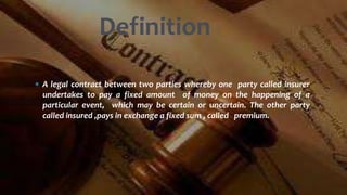  A legal contract between two parties whereby one party called insurer
undertakes to pay a fixed amount of money on the happening of a
particular event, which may be certain or uncertain. The other party
called insured ,pays in exchange a fixed sum , called premium.
Definition
 