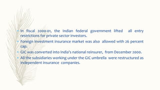  In fiscal 2000-01, the Indian federal government lifted all entry
restrictions for private sector investors.
 Foreign investment insurance market was also allowed with 26 percent
cap.
 GIC was converted into India's national reinsurer, from December 2000.
 All the subsidiaries working under the GIC umbrella were restructured as
independent insurance companies.
 