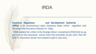  Insurance Regulatory and Development Authority
(IRDA) is an autonomous apex statutory body which regulates and
develops the insurance industry in India.
IRDA batted for a hike in the foreign direct investment (FDI) limit to 49
per cent in the insurance sector from the erstwhile 26 per cent. The FDI
limit in insurance sector was raised to 49% in July 2013.
IRDA
 