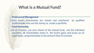 Professional Management
Each fund's investments are chosen and monitored by qualified
professionals who use this money to create a portfolio.
Fund Ownership
As an investor, you own shares of the mutual fund, not the individual
securities. All shareholders share in the fund's gains and losses on an
equal basis, proportionately to the amount they've invested.
What is a Mutual Fund?
 