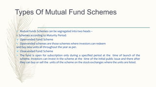  Mutual funds Schemes can be segregated into two heads –
1. Schemes according to Maturity Period:
 Open-ended Fund/ Scheme
 Open-ended schemes are those schemes where investors can redeem
and buy new units all throughout the year as per.
 Close-ended Fund/ Scheme
 The fund is open for subscription only during a specified period at the time of launch of the
scheme. Investors can invest in the scheme at the time of the initial public issue and there after
they can buy or sell the units of the scheme on the stock exchanges where the units are listed.
Types Of Mutual Fund Schemes
 