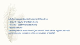 2. Schemes according to Investment Objective:
Growth / Equity Oriented Scheme
Income / Debt Oriented Scheme
Balanced Fund
Money Market Mutual Fund (are low risk funds offers highest possible
current income consistent with preservation of capital)
 