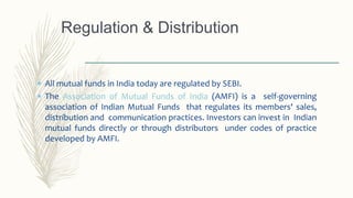  All mutual funds in India today are regulated by SEBI.
 The Association of Mutual Funds of India (AMFI) is a self-governing
association of Indian Mutual Funds that regulates its members' sales,
distribution and communication practices. Investors can invest in Indian
mutual funds directly or through distributors under codes of practice
developed by AMFI.
Regulation & Distribution
 