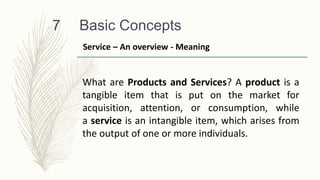Basic Concepts
7
What are Products and Services? A product is a
tangible item that is put on the market for
acquisition, attention, or consumption, while
a service is an intangible item, which arises from
the output of one or more individuals.
Service – An overview - Meaning
 