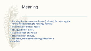  Housing finance connotes finance (or loans) for meeting the
various needs relating to housing, namely:
 a) Purchase of a flat or house.
 b) Acquisition of a plot.
 c) Construction of a house.
 d) Extension of a house.
 e) Repairs, renovation and up gradation of a
house/flat.
Meaning
 