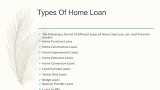  The following is the list of different types of Home Loans you can avail from the
market:
 Home Purchase Loans
 Home Construction Loans
 Home Improvement Loans
 Home Extension Loans
 Home Conversion Loans
 Land Purchase Loans
 Stamp Duty Loans
 Bridge Loans
 Balance Transfer Loans
Types Of Home Loan
 
