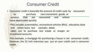 Consumer Credit
• Consumer credit is basically the amount of credit used by consumers
to purchase non-investment goods or
services that are consumed and whose
value depreciates quickly.
•This includes automobiles, recreational vehicles (RVs), education,boat
and trailer loans but excludes debts
taken out to purchase real estate or margin on
investment accounts.
•For example, a mortgage for purchasing a house is not consumer credit.
However, the 52 inch television you put on your credit card is consumer
credit.
 