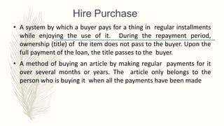 Hire Purchase
• A system by which a buyer pays for a thing in regular installments
while enjoying the use of it. During the repayment period,
ownership (title) of the item does not pass to the buyer. Upon the
full payment of the loan, the title passes to the buyer.
• A method of buying an article by making regular payments for it
over several months or years. The article only belongs to the
person who is buying it when all the payments have been made
 
