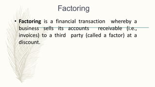 Factoring
• Factoring is a financial transaction whereby a
business sells its accounts receivable (i.e.,
invoices) to a third party (called a factor) at a
discount.
 