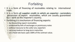 Forfaiting
• It is a form of financing of receivables relating to international
trade.
• It is a form of supplier credit in which an exporter surrenders
possession of export receivables, which are usually guaranteed
by a bank on the importer’s country.
• Forfaiting is a mechanism of financing exports:
– by discounting export receivables
– evidenced by bills of exchanges or promissory notes
– without recourse to the seller (viz; exporter)
– carrying medium to long-term maturities
– on a fixed rate basis upto 100% of the contract value.
 