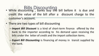 Bills Discounting
• While discounting , banks buy the bill before it is due and
credit the value of the bill after a discount charge to the
customer's account.
• There are two types of bill discounting
– Import Bill Discount is a kind of short-term finance offered by the
bank to the importer according to his demand upon receiving the
bills under the letter of credit and the import collection items.
– Export Bill Discounting is financing of money in transit supplied by
the bank.
 