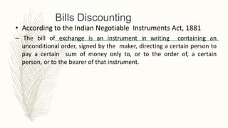 • According to the Indian Negotiable Instruments Act, 1881
– The bill of exchange is an instrument in writing containing an
unconditional order, signed by the maker, directing a certain person to
pay a certain sum of money only to, or to the order of, a certain
person, or to the bearer of that instrument.
Bills Discounting
 