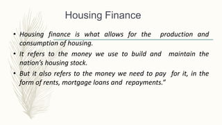 • Housing finance is what allows for the production and
consumption of housing.
• It refers to the money we use to build and maintain the
nation’s housing stock.
• But it also refers to the money we need to pay for it, in the
form of rents, mortgage loans and repayments.”
Housing Finance
 