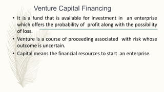 Venture Capital Financing
• It is a fund that is available for investment in an enterprise
which offers the probability of profit along with the possibility
of loss.
• Venture is a course of proceeding associated with risk whose
outcome is uncertain.
• Capital means the financial resources to start an enterprise.
 