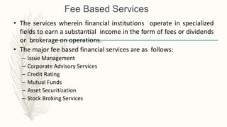 Fee Based Services
• The services wherein financial institutions operate in specialized
fields to earn a substantial income in the form of fees or dividends
or brokerage on operations.
• The major fee based financial services are as follows:
– Issue Management
– Corporate Advisory Services
– Credit Rating
– Mutual Funds
– Asset Securitization
– Stock Broking Services
 
