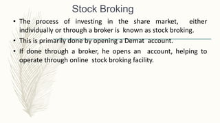 Stock Broking
• The process of investing in the share market, either
individually or through a broker is known as stock broking.
• This is primarily done by opening a Demat account.
• If done through a broker, he opens an account, helping to
operate through online stock broking facility.
 