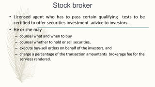 Stock broker
• Licensed agent who has to pass certain qualifying tests to be
certified to offer securities investment advice to investors.
• He or she may
– counsel what and when to buy
– counsel whether to hold or sell securities,
– execute buy-sell orders on behalf of the investors, and
– charge a percentage of the transaction amountants brokerage fee for the
services rendered.
 