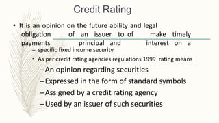 Credit Rating
• It is an opinion on the future ability and legal
obligation
payments
of an issuer to of
principal and
make timely
interest on a
– specific fixed income security.
• As per credit rating agencies regulations 1999 rating means
–An opinion regarding securities
–Expressed in the form of standard symbols
–Assigned by a credit rating agency
–Used by an issuer of such securities
 
