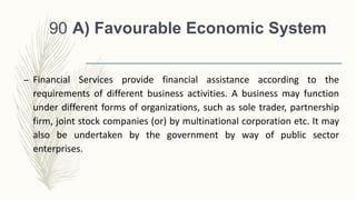 A) Favourable Economic System
– Financial Services provide financial assistance according to the
requirements of different business activities. A business may function
under different forms of organizations, such as sole trader, partnership
firm, joint stock companies (or) by multinational corporation etc. It may
also be undertaken by the government by way of public sector
enterprises.
90
 