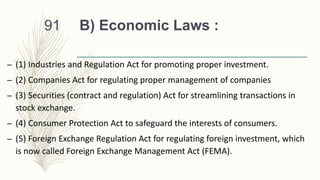 B) Economic Laws :
– (1) Industries and Regulation Act for promoting proper investment.
– (2) Companies Act for regulating proper management of companies
– (3) Securities (contract and regulation) Act for streamlining transactions in
stock exchange.
– (4) Consumer Protection Act to safeguard the interests of consumers.
– (5) Foreign Exchange Regulation Act for regulating foreign investment, which
is now called Foreign Exchange Management Act (FEMA).
91
 
