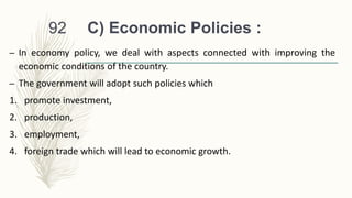 C) Economic Policies :
– In economy policy, we deal with aspects connected with improving the
economic conditions of the country.
– The government will adopt such policies which
1. promote investment,
2. production,
3. employment,
4. foreign trade which will lead to economic growth.
92
 