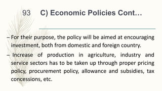 C) Economic Policies Cont…
– For their purpose, the policy will be aimed at encouraging
investment, both from domestic and foreign country.
– Increase of production in agriculture, industry and
service sectors has to be taken up through proper pricing
policy, procurement policy, allowance and subsidies, tax
concessions, etc.
93
 