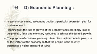 D) Economic Planning :
– In economic planning, accounting decides a particular course (or) path for
its development.
– Planning fixes the rate of growth of the economy and accordingly links all
the physical, fiscal and monetary resources to achieve the desired growth.
– The purpose of economic planning is to achieve rapid economic growth in
all the sectors of the economy so that the people in the country
experience a higher standard of living.
94
 