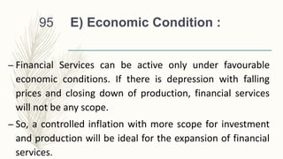 E) Economic Condition :
– Financial Services can be active only under favourable
economic conditions. If there is depression with falling
prices and closing down of production, financial services
will not be any scope.
– So, a controlled inflation with more scope for investment
and production will be ideal for the expansion of financial
services.
95
 