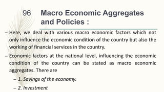 Macro Economic Aggregates
and Policies :
– Here, we deal with various macro economic factors which not
only influence the economic condition of the country but also the
working of financial services in the country.
– Economic factors at the national level, influencing the economic
condition of the country can be stated as macro economic
aggregates. There are
– 1. Savings of the economy.
– 2. Investment
96
 