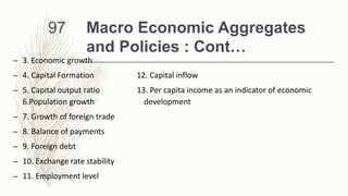 Macro Economic Aggregates
and Policies : Cont…
– 3. Economic growth
– 4. Capital Formation 12. Capital inflow
– 5. Capital output ratio 13. Per capita income as an indicator of economic
6.Population growth development
– 7. Growth of foreign trade
– 8. Balance of payments
– 9. Foreign debt
– 10. Exchange rate stability
– 11. Employment level
97
 