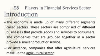 Players in Financial Services Sector
Introduction
– The economy is made up of many different segments
called sectors. These sectors are comprised of different
businesses that provide goods and services to consumers.
The companies that are grouped together in a sector
provide a similar product or service.
– For instance, companies that offer agricultural services
make up the agricultural sector.
98
 