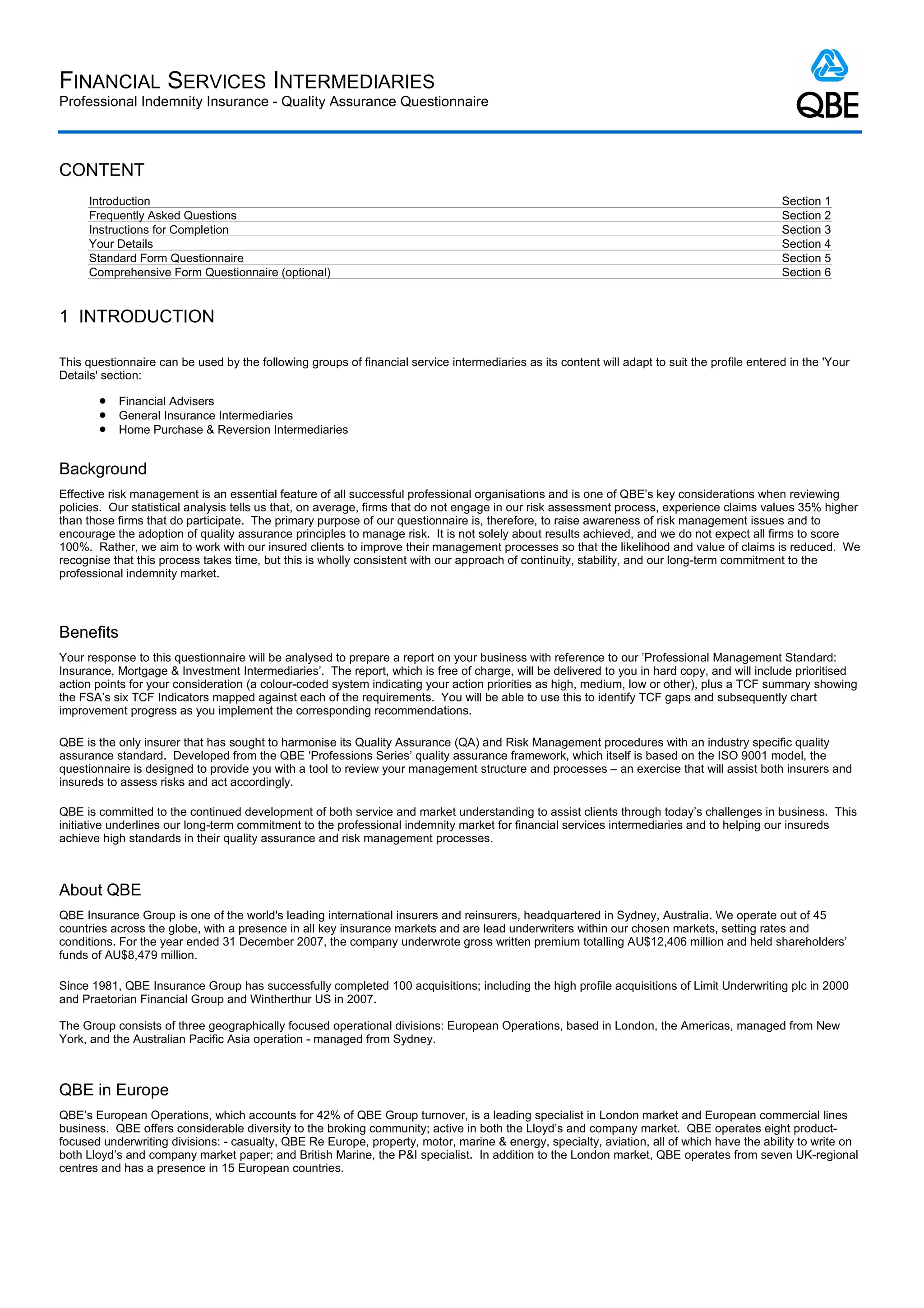 FINANCIAL SERVICES INTERMEDIARIES
Professional Indemnity Insurance - Quality Assurance Questionnaire



CONTENT
     Introduction                                                                                                                              Section 1
     Frequently Asked Questions                                                                                                                Section 2
     Instructions for Completion                                                                                                               Section 3
     Your Details                                                                                                                              Section 4
     Standard Form Questionnaire                                                                                                               Section 5
     Comprehensive Form Questionnaire (optional)                                                                                               Section 6


1 INTRODUCTION

This questionnaire can be used by the following groups of financial service intermediaries as its content will adapt to suit the profile entered in the 'Your
Details' section:

       l   Financial Advisers
       l   General Insurance Intermediaries
       l   Home Purchase & Reversion Intermediaries


Background
Effective risk management is an essential feature of all successful professional organisations and is one of QBE’s key considerations when reviewing
policies. Our statistical analysis tells us that, on average, firms that do not engage in our risk assessment process, experience claims values 35% higher
than those firms that do participate. The primary purpose of our questionnaire is, therefore, to raise awareness of risk management issues and to
encourage the adoption of quality assurance principles to manage risk. It is not solely about results achieved, and we do not expect all firms to score
100%. Rather, we aim to work with our insured clients to improve their management processes so that the likelihood and value of claims is reduced. We
recognise that this process takes time, but this is wholly consistent with our approach of continuity, stability, and our long-term commitment to the
professional indemnity market.




Benefits
Your response to this questionnaire will be analysed to prepare a report on your business with reference to our ’Professional Management Standard:
Insurance, Mortgage & Investment Intermediaries’. The report, which is free of charge, will be delivered to you in hard copy, and will include prioritised
action points for your consideration (a colour-coded system indicating your action priorities as high, medium, low or other), plus a TCF summary showing
the FSA’s six TCF Indicators mapped against each of the requirements. You will be able to use this to identify TCF gaps and subsequently chart
improvement progress as you implement the corresponding recommendations.

QBE is the only insurer that has sought to harmonise its Quality Assurance (QA) and Risk Management procedures with an industry specific quality
assurance standard. Developed from the QBE ‘Professions Series’ quality assurance framework, which itself is based on the ISO 9001 model, the
questionnaire is designed to provide you with a tool to review your management structure and processes – an exercise that will assist both insurers and
insureds to assess risks and act accordingly.

QBE is committed to the continued development of both service and market understanding to assist clients through today’s challenges in business. This
initiative underlines our long-term commitment to the professional indemnity market for financial services intermediaries and to helping our insureds
achieve high standards in their quality assurance and risk management processes.



About QBE
QBE Insurance Group is one of the world's leading international insurers and reinsurers, headquartered in Sydney, Australia. We operate out of 45
countries across the globe, with a presence in all key insurance markets and are lead underwriters within our chosen markets, setting rates and
conditions. For the year ended 31 December 2007, the company underwrote gross written premium totalling AU$12,406 million and held shareholders’
funds of AU$8,479 million.

Since 1981, QBE Insurance Group has successfully completed 100 acquisitions; including the high profile acquisitions of Limit Underwriting plc in 2000
and Praetorian Financial Group and Wintherthur US in 2007.

The Group consists of three geographically focused operational divisions: European Operations, based in London, the Americas, managed from New
York, and the Australian Pacific Asia operation - managed from Sydney.



QBE in Europe
QBE’s European Operations, which accounts for 42% of QBE Group turnover, is a leading specialist in London market and European commercial lines
business. QBE offers considerable diversity to the broking community; active in both the Lloyd’s and company market. QBE operates eight product-
focused underwriting divisions: - casualty, QBE Re Europe, property, motor, marine & energy, specialty, aviation, all of which have the ability to write on
both Lloyd’s and company market paper; and British Marine, the P&I specialist. In addition to the London market, QBE operates from seven UK-regional
centres and has a presence in 15 European countries.
 
