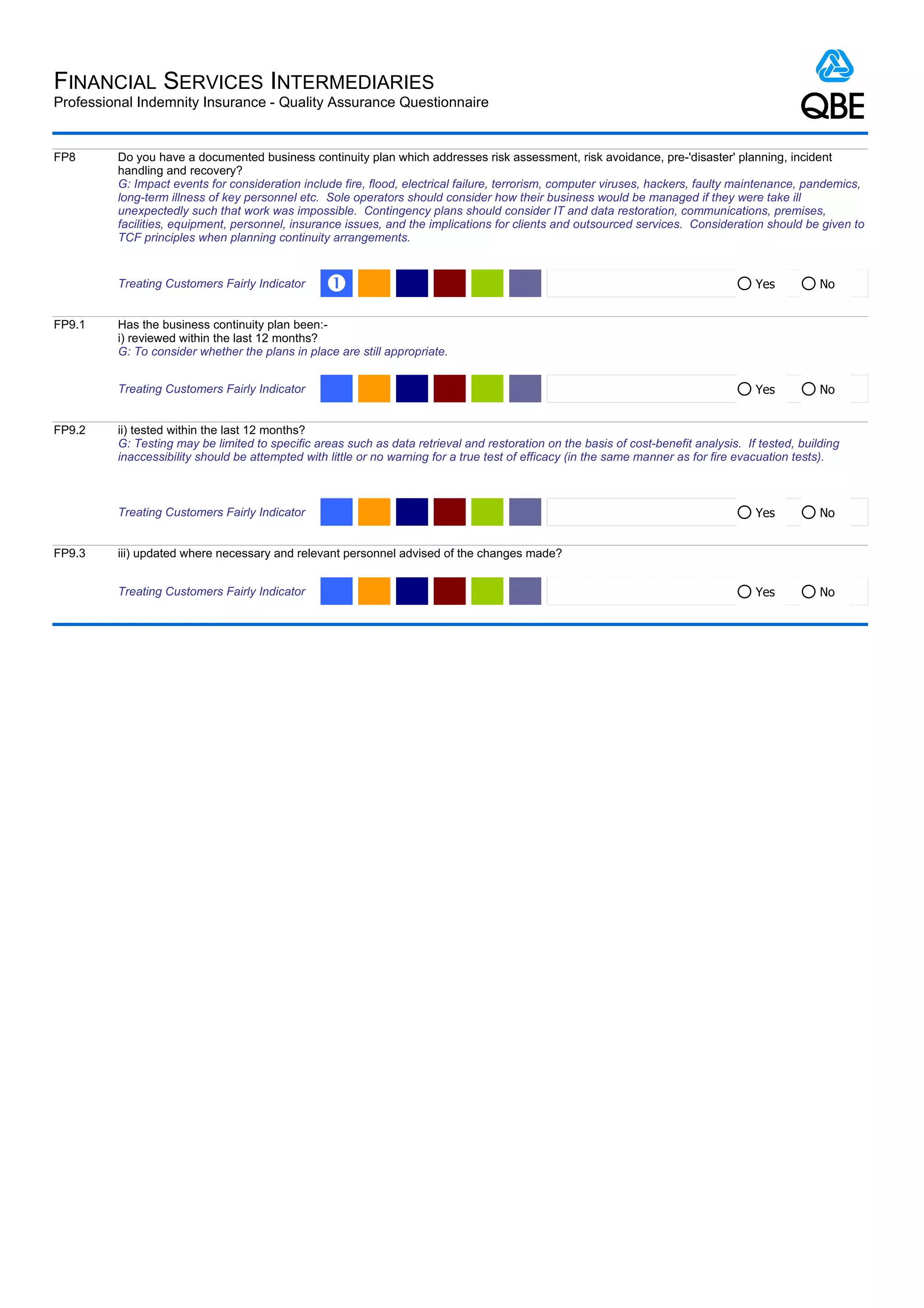 FINANCIAL SERVICES INTERMEDIARIES
Professional Indemnity Insurance - Quality Assurance Questionnaire


FP8      Do you have a documented business continuity plan which addresses risk assessment, risk avoidance, pre-'disaster' planning, incident
         handling and recovery?
         G: Impact events for consideration include fire, flood, electrical failure, terrorism, computer viruses, hackers, faulty maintenance, pandemics,
         long-term illness of key personnel etc. Sole operators should consider how their business would be managed if they were take ill
         unexpectedly such that work was impossible. Contingency plans should consider IT and data restoration, communications, premises,
         facilities, equipment, personnel, insurance issues, and the implications for clients and outsourced services. Consideration should be given to
         TCF principles when planning continuity arrangements.


         Treating Customers Fairly Indicator     Œ                                                                                   Yes          No


FP9.1    Has the business continuity plan been:-
         i) reviewed within the last 12 months?
         G: To consider whether the plans in place are still appropriate.


         Treating Customers Fairly Indicator                                                                                         Yes          No


FP9.2    ii) tested within the last 12 months?
         G: Testing may be limited to specific areas such as data retrieval and restoration on the basis of cost-benefit analysis. If tested, building
         inaccessibility should be attempted with little or no warning for a true test of efficacy (in the same manner as for fire evacuation tests).



         Treating Customers Fairly Indicator                                                                                         Yes          No


FP9.3    iii) updated where necessary and relevant personnel advised of the changes made?


         Treating Customers Fairly Indicator                                                                                         Yes          No
 